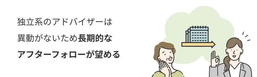 独立系のアドバイザーは 異動がないため長期的な アフターフォローが望める