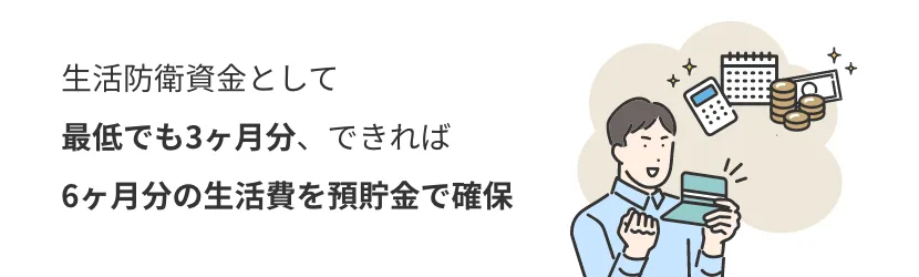 生活防衛資金として最低でも3ヶ月分、できれば6ヶ月分の生活費を預貯金で確保