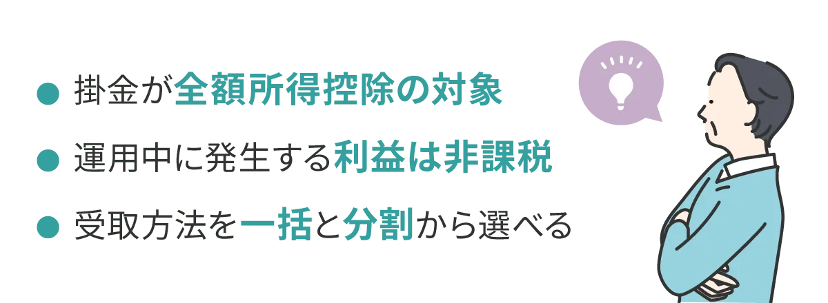 ・掛金が全額所得控除の対象　・運用中に発生する利益は非課税　・受取方法を一括と分割から選べる
